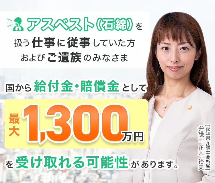 アスベスト(石綿)を扱う仕事に従事していた方、およびご遺族の皆さまへ国から、給付金・賠償金として最大 1,300万円を受け取れる可能性があります。